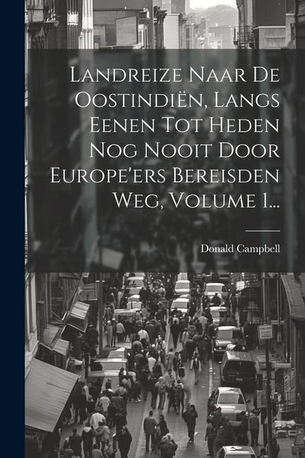 Landreize Naar De Oostindiën, Langs Eenen Tot Heden Nog Nooit Door Europe'ers Bereisden Weg, Volume 1... - Donald Campbell