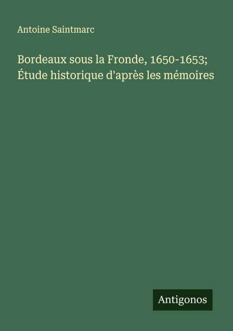 Bordeaux sous la Fronde, 1650-1653; Étude historique d'après les mémoires - Antoine Saintmarc