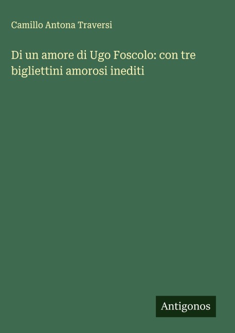 Di un amore di Ugo Foscolo: con tre bigliettini amorosi inediti - Camillo Antona Traversi