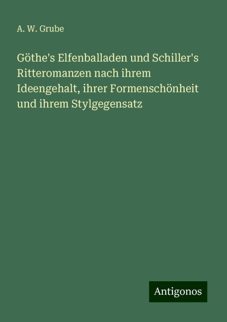 Göthe's Elfenballaden und Schiller's Ritteromanzen nach ihrem Ideengehalt, ihrer Formenschönheit und ihrem Stylgegensatz - A. W. Grube