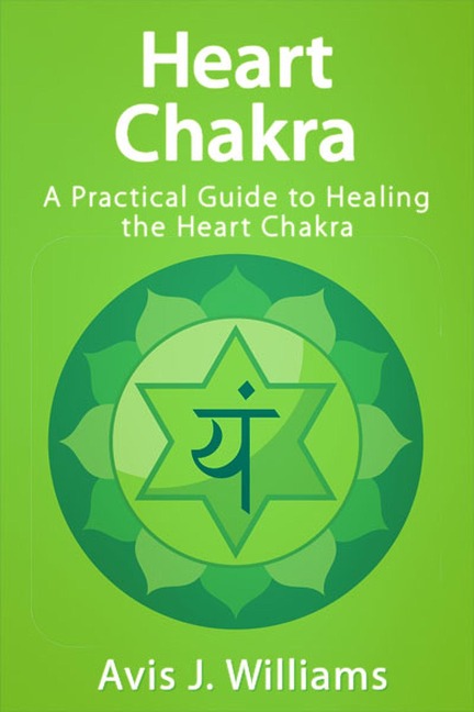 Heart Chakra: A Practical Heart Chakra Healing Guide - Avis J. Williams