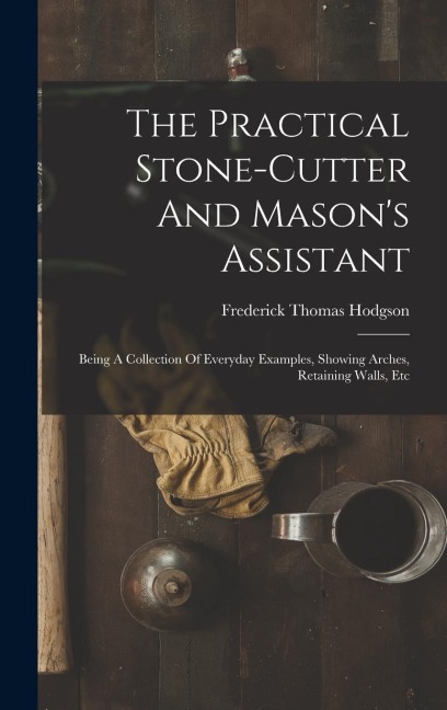 The Practical Stone-cutter And Mason's Assistant: Being A Collection Of Everyday Examples, Showing Arches, Retaining Walls, Etc - Frederick Thomas Hodgson