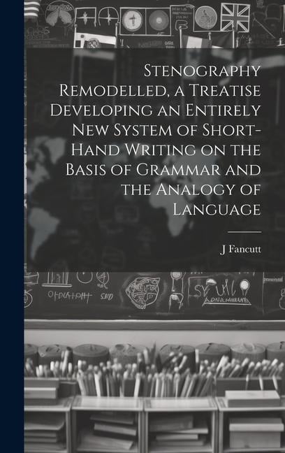 Stenography Remodelled, a Treatise Developing an Entirely New System of Short-hand Writing on the Basis of Grammar and the Analogy of Language - J. Fancutt