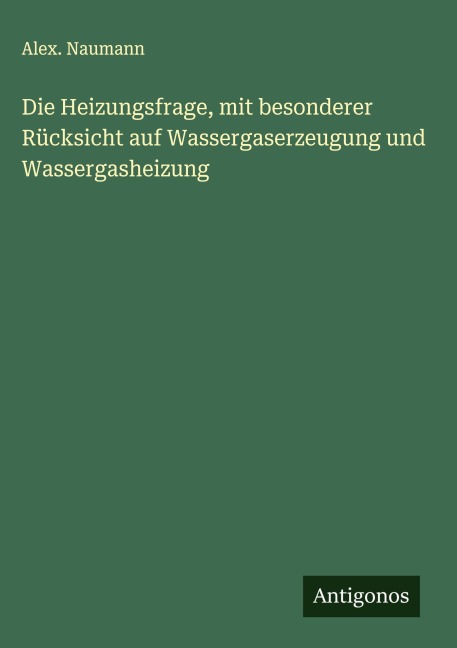 Die Heizungsfrage, mit besonderer Rücksicht auf Wassergaserzeugung und Wassergasheizung - Alex. Naumann