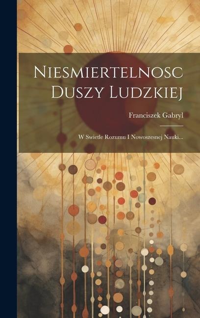 Niesmiertelnosc Duszy Ludzkiej: W Swietle Rozumu I Nowoszesnej Nauki... - Franciszek Gabryl