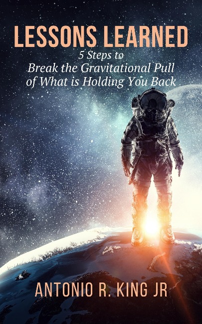 Lessons Learned: 5-Steps To Break The Gravitational Pull Of What Is Holding You Back - Antonio R. King