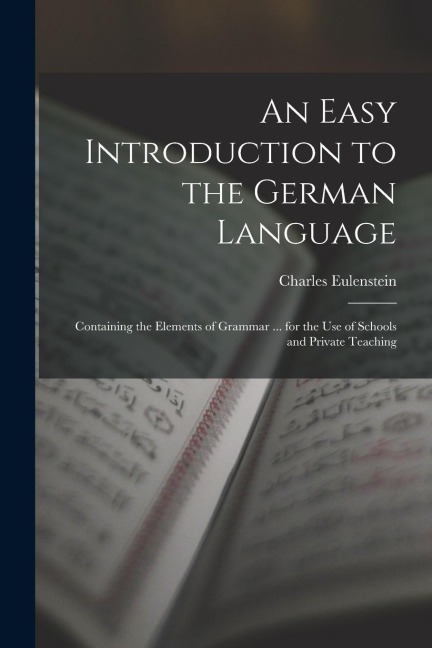 An Easy Introduction to the German Language: Containing the Elements of Grammar ... for the Use of Schools and Private Teaching - Charles Eulenstein