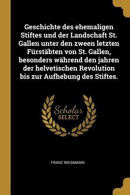 Geschichte Des Ehemaligen Stiftes Und Der Landschaft St. Gallen Unter Den Zween Letzten Fürstäbten Von St. Gallen, Besonders Während Den Jahren Der He - Franz Weidmann