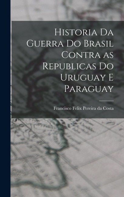 Historia da Guerra do Brasil Contra as Republicas do Uruguay e Paraguay - Francisco Felix Pereira Da Costa