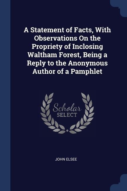 A Statement of Facts, With Observations On the Propriety of Inclosing Waltham Forest, Being a Reply to the Anonymous Author of a Pamphlet - John Elsee