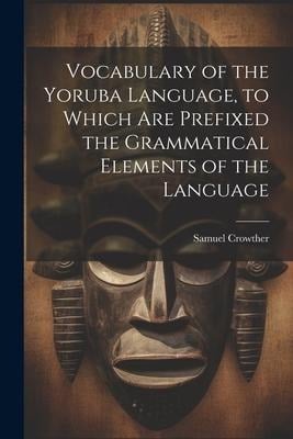 Vocabulary of the Yoruba Language, to Which Are Prefixed the Grammatical Elements of the Language - Samuel Crowther