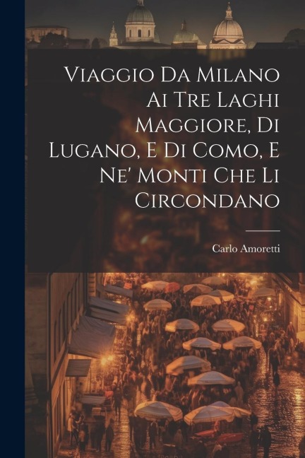 Viaggio Da Milano Ai Tre Laghi Maggiore, Di Lugano, E Di Como, E Ne' Monti Che Li Circondano - Carlo Amoretti