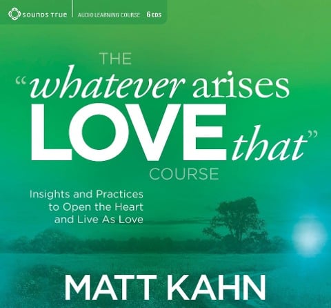 The "Whatever Arises, Love That" Course: Insights and Practices to Open the Heart and Live as Love - Matt Kahn