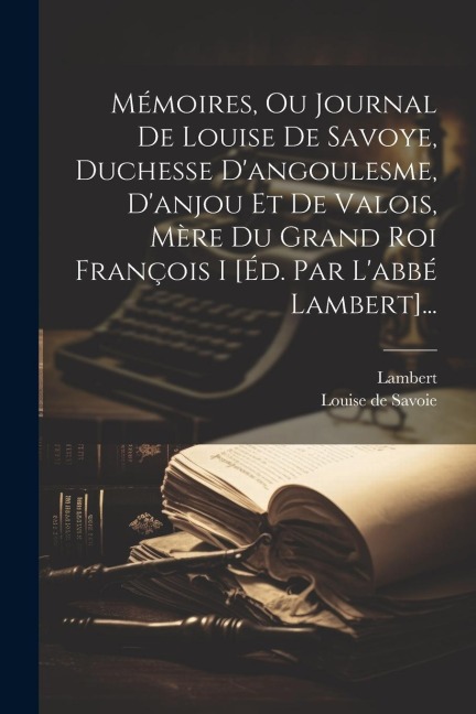 Mémoires, Ou Journal De Louise De Savoye, Duchesse D'angoulesme, D'anjou Et De Valois, Mère Du Grand Roi François I [éd. Par L'abbé Lambert]... - Louise de Savoie, Lambert