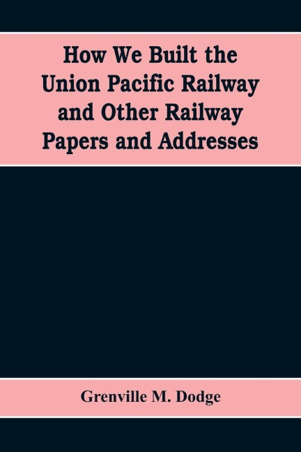 How We Built the Union Pacific Railway and Other Railway Papers and Addresses - Grenville M. Dodge