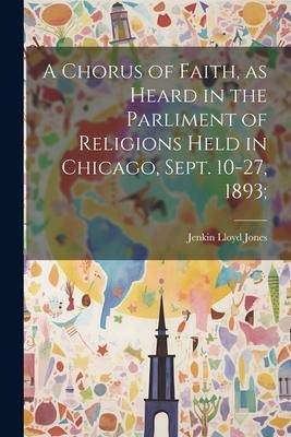 A Chorus of Faith, as Heard in the Parliment of Religions Held in Chicago, Sept. 10-27, 1893; - Jenkin Lloyd Jones