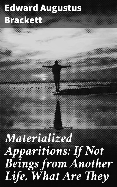 Materialized Apparitions: If Not Beings from Another Life, What Are They - Edward Augustus Brackett