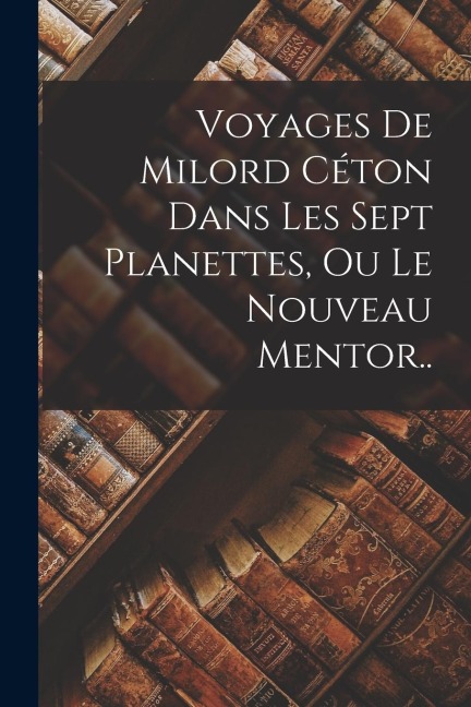 Voyages De Milord Céton Dans Les Sept Planettes, Ou Le Nouveau Mentor.. - Anonymous