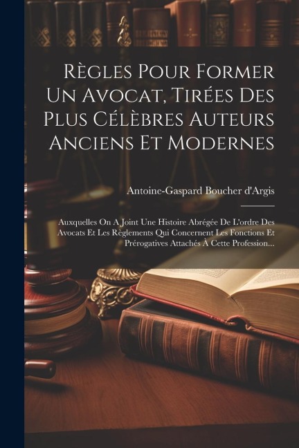 Règles Pour Former Un Avocat, Tirées Des Plus Célèbres Auteurs Anciens Et Modernes: Auxquelles On A Joint Une Histoire Abrégée De L'ordre Des Avocats - Antoine-Gaspard Boucher D'Argis