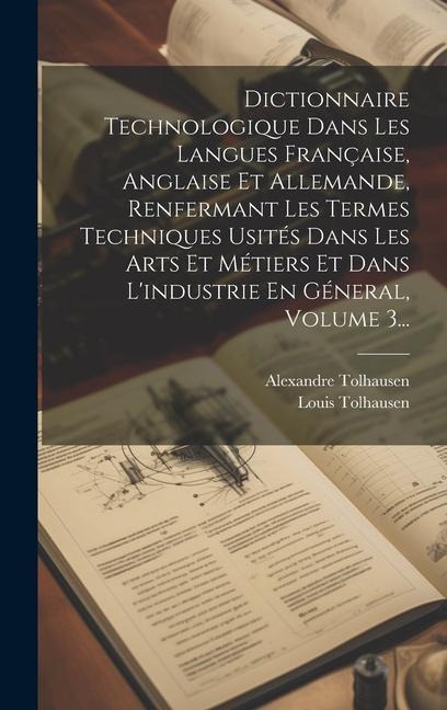 Dictionnaire Technologique Dans Les Langues Française, Anglaise Et Allemande, Renfermant Les Termes Techniques Usités Dans Les Arts Et Métiers Et Dans - Alexandre Tolhausen, Louis Tolhausen