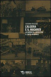 L' Algeria e il Maghreb. La guerra di liberazione e l'unità regionale - Caterina Roggero