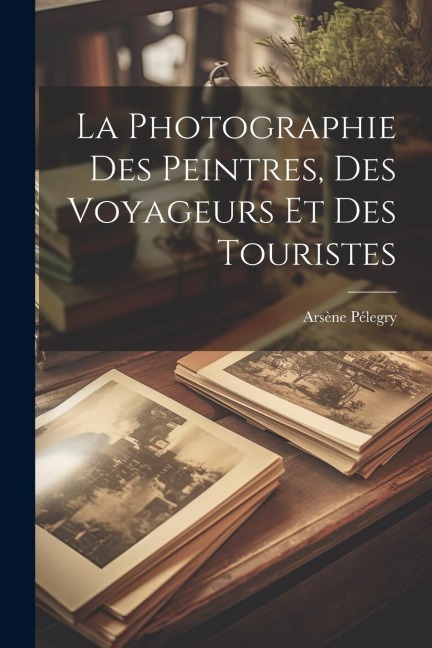 La Photographie Des Peintres, Des Voyageurs Et Des Touristes - Arsène Pélegry
