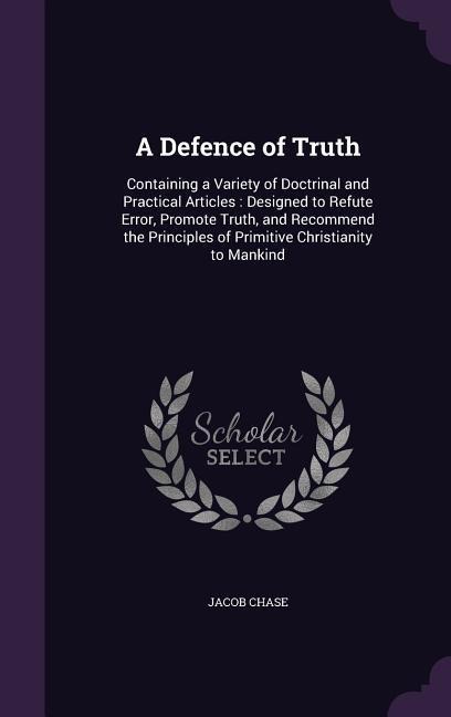A Defence of Truth: Containing a Variety of Doctrinal and Practical Articles: Designed to Refute Error, Promote Truth, and Recommend the P - Jacob Chase