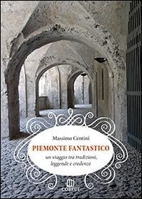 Piemonte fantastico. Un viaggio tra tradizioni, leggende e credenze - Massimo Centini