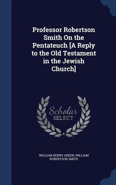 Professor Robertson Smith On the Pentateuch [A Reply to the Old Testament in the Jewish Church] - William Henry Green, William Robertson Smith