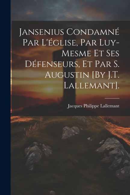 Jansenius Condamné Par L'église, Par Luy-Mesme Et Ses Défenseurs, Et Par S. Augustin [By J.T. Lallemant]. - Jacques Philippe Lallemant
