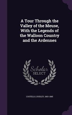 A Tour Through the Valley of the Meuse, With the Legends of the Walloon Country and the Ardennes - Dudley Costello