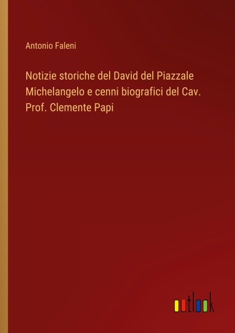 Notizie storiche del David del Piazzale Michelangelo e cenni biografici del Cav. Prof. Clemente Papi - Antonio Faleni