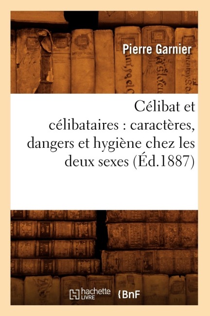Célibat Et Célibataires: Caractères, Dangers Et Hygiène Chez Les Deux Sexes (Éd.1887) - Pierre Garnier