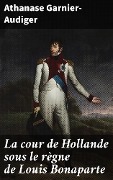 La cour de Hollande sous le règne de Louis Bonaparte - Athanase Garnier-Audiger