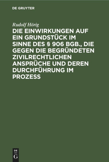 Die Einwirkungen auf ein Grundstück im Sinne des § 906 BGB., die gegen die begründeten zivilrechtlichen Ansprüche und deren Durchführung im Prozess - Rudolf Hörig