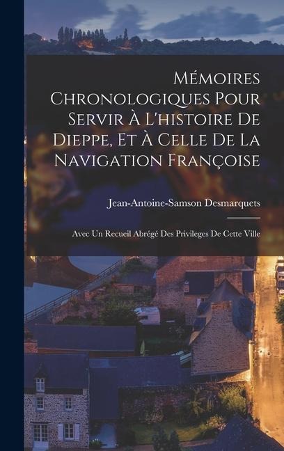 Mémoires Chronologiques Pour Servir À L'histoire De Dieppe, Et À Celle De La Navigation Françoise: Avec Un Recueil Abrégé Des Privileges De Cette Vill - Jean-Antoine-Samson Desmarquets