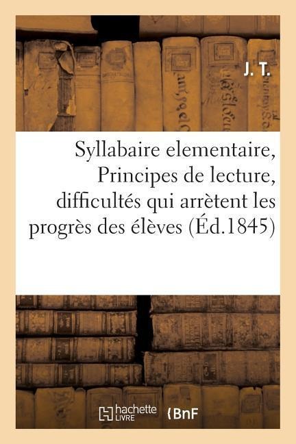 Syllabaire Elementaire, Ou Principes de Lecture, Renfermant Dans Un Cadre a Chaque Page: Les Difficultés Qui Arrètent Les Progrès Des Élèves, a l'Usag - J. T.