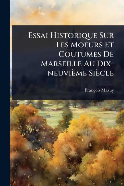 Essai Historique Sur Les Moeurs Et Coutumes De Marseille Au Dix-neuvième Siècle - François Mazuy