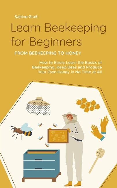 Learn Beekeeping for Beginners - From Beekeeping to Honey: How to Easily Learn the Basics of Beekeeping, Keep Bees and Produce Your Own Honey in No Time at All - Sabine Graß