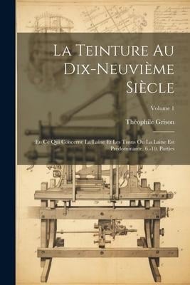 La Teinture Au Dix-Neuvième Siècle: En Ce Qui Concerne La Laine Et Les Tissus Ou La Laine Est Prédominante. 6.-10. Parties; Volume 1 - Théophile Grison