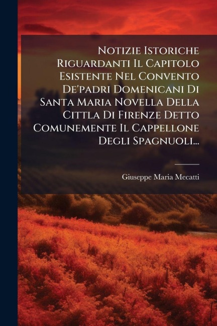 Notizie Istoriche Riguardanti Il Capitolo Esistente Nel Convento De'padri Domenicani Di Santa Maria Novella Della Cittla Di Firenze Detto Comunemente Il Cappellone Degli Spagnuoli... - Giuseppe Maria Mecatti