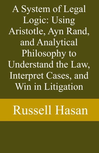A System of Legal Logic: Using Aristotle, Ayn Rand, and Analytical Philosophy to Understand the Law, Interpret Cases, and Win in Litigation - Russell Hasan