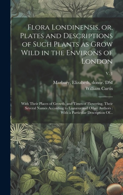 Flora Londinensis, or, Plates and Descriptions of Such Plants as Grow Wild in the Environs of London: With Their Places of Growth, and Times of Flower - William Curtis