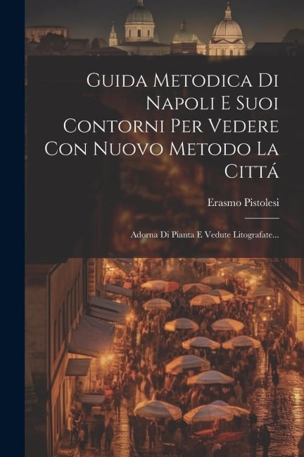 Guida Metodica Di Napoli E Suoi Contorni Per Vedere Con Nuovo Metodo La Cittá: Adorna Di Pianta E Vedute Litografate... - Erasmo Pistolesi