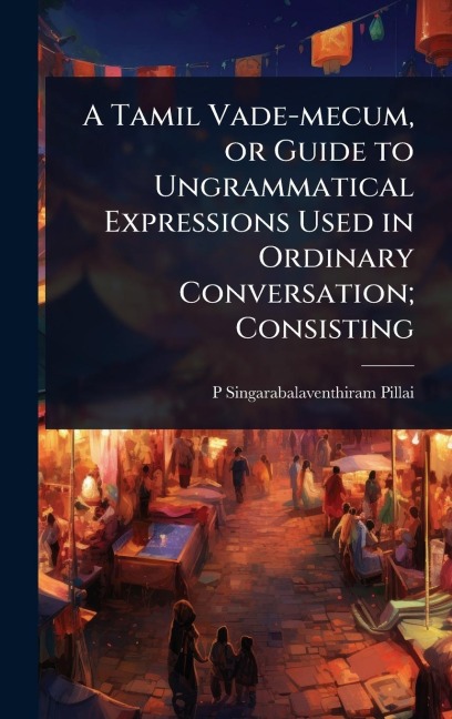 A Tamil Vade-mecum, or Guide to Ungrammatical Expressions Used in Ordinary Conversation; Consisting - P. Singarabalaventhiram Pillai