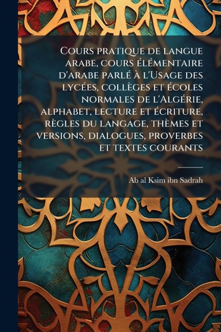 Cours pratique de langue arabe, cours Ã(c)lÃ(c)mentaire d'arabe parlÃ(c) Ã l'Usage des lycÃ(c)es, collèges et Ã(c)coles normales de l'AlgÃ(c)rie, alphabet, lecture et Ã(c)criture, règles du langage, thèmes et versions, dialogues, proverbes et textes couran - 