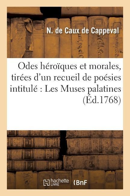 Odes Héroïques Et Morales, Tirées d'Un Recueil de Poésies Intitulé Les Muses Palatines - N. de Caux de Cappeval