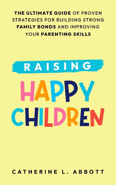 Raising Happy Children: The Ultimate Guide of Proven Strategies for Building Strong Family Bonds and Improving Your Parenting Skills - Catherine L. Abbott