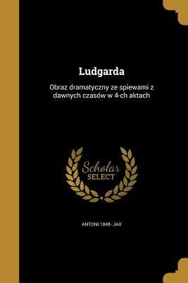 Ludgarda: Obraz dramatyczny ze spiewami z dawnych czasów w 4-ch aktach - Antoni Jax