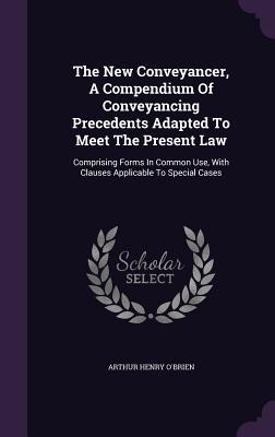 The New Conveyancer, A Compendium Of Conveyancing Precedents Adapted To Meet The Present Law - Arthur Henry O'Brien